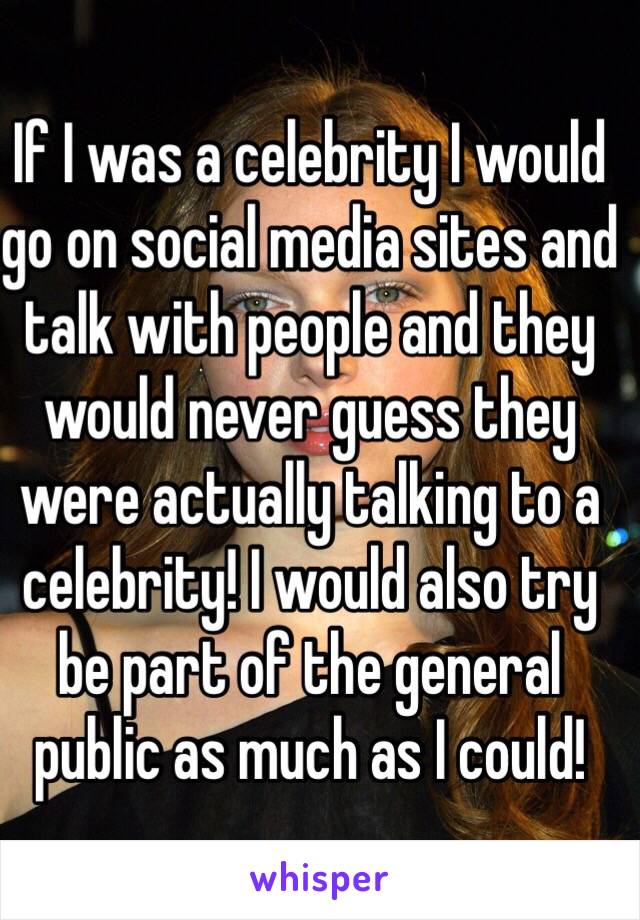 If I was a celebrity I would go on social media sites and talk with people and they would never guess they were actually talking to a celebrity! I would also try be part of the general public as much as I could!