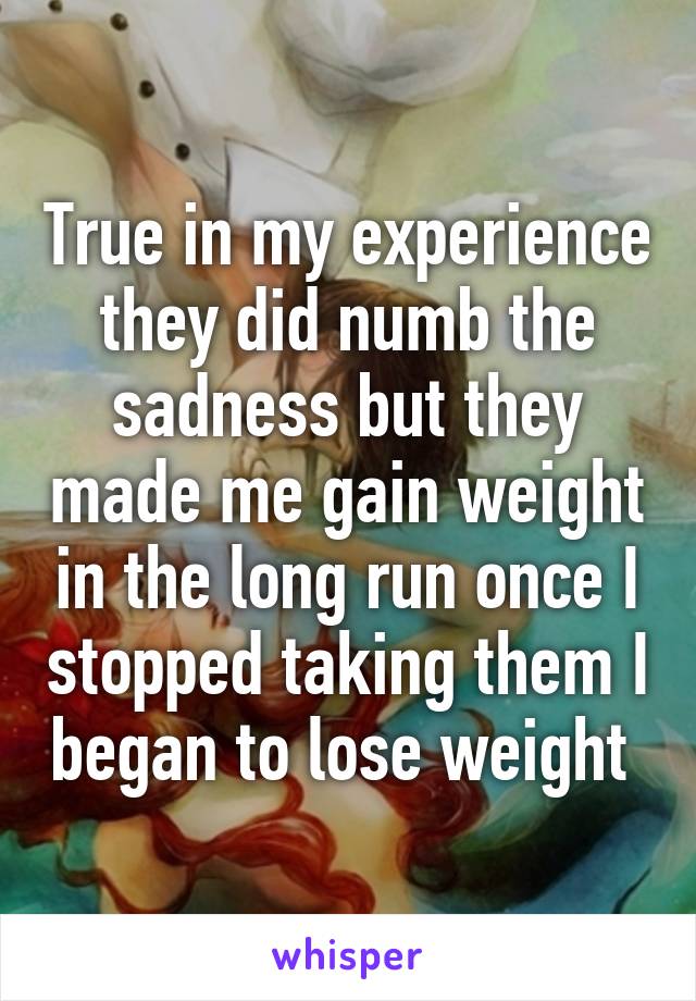 True in my experience they did numb the sadness but they made me gain weight in the long run once I stopped taking them I began to lose weight 