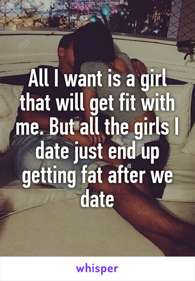 All I want is a girl that will get fit with me. But all the girls I date just end up getting fat after we date