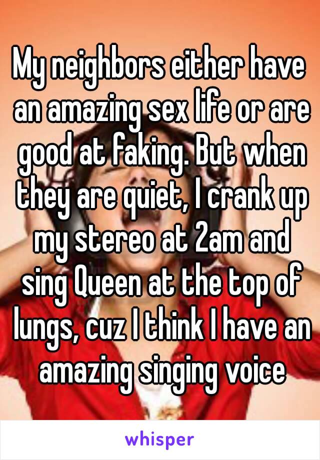 My neighbors either have an amazing sex life or are good at faking. But when they are quiet, I crank up my stereo at 2am and sing Queen at the top of lungs, cuz I think I have an amazing singing voice