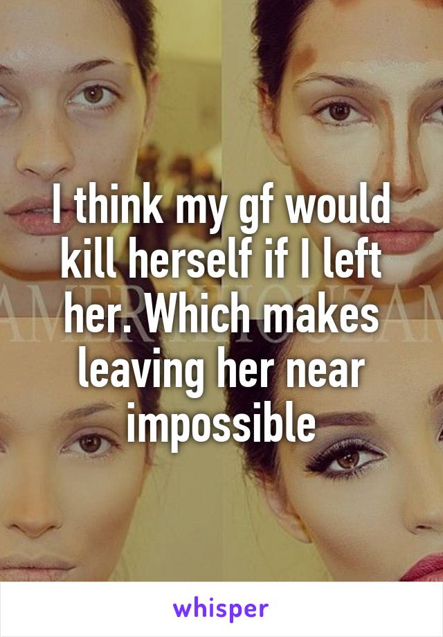 I think my gf would kill herself if I left her. Which makes leaving her near impossible