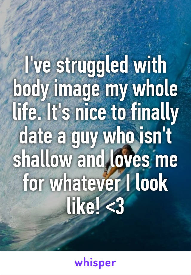 I've struggled with body image my whole life. It's nice to finally date a guy who isn't shallow and loves me for whatever I look like! <3