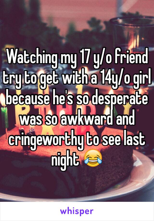 Watching my 17 y/o friend try to get with a 14y/o girl because he's so desperate was so awkward and cringeworthy to see last night 😂