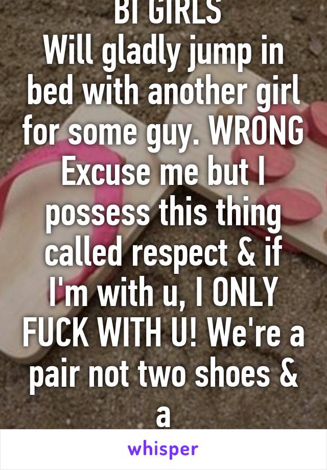  BI GIRLS
Will gladly jump in bed with another girl for some guy. WRONG Excuse me but I possess this thing called respect & if I'm with u, I ONLY FUCK WITH U! We're a pair not two shoes & a
 flip-flop