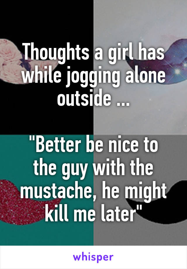 Thoughts a girl has while jogging alone outside ...

"Better be nice to the guy with the mustache, he might kill me later"