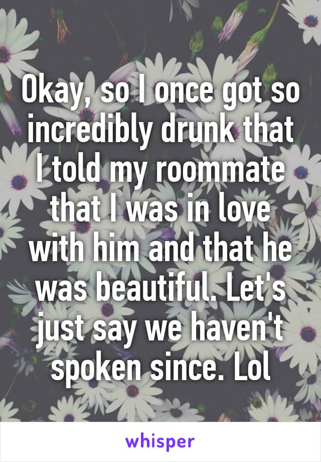 Okay, so I once got so incredibly drunk that I told my roommate that I was in love with him and that he was beautiful. Let's just say we haven't spoken since. Lol