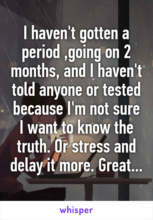 I haven't gotten a period ,going on 2 months, and I haven't told anyone or tested because I'm not sure I want to know the truth. Or stress and delay it more. Great... 