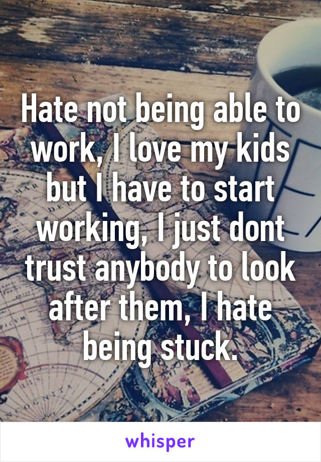 Hate not being able to work, I love my kids but I have to start working, I just dont trust anybody to look after them, I hate being stuck.
