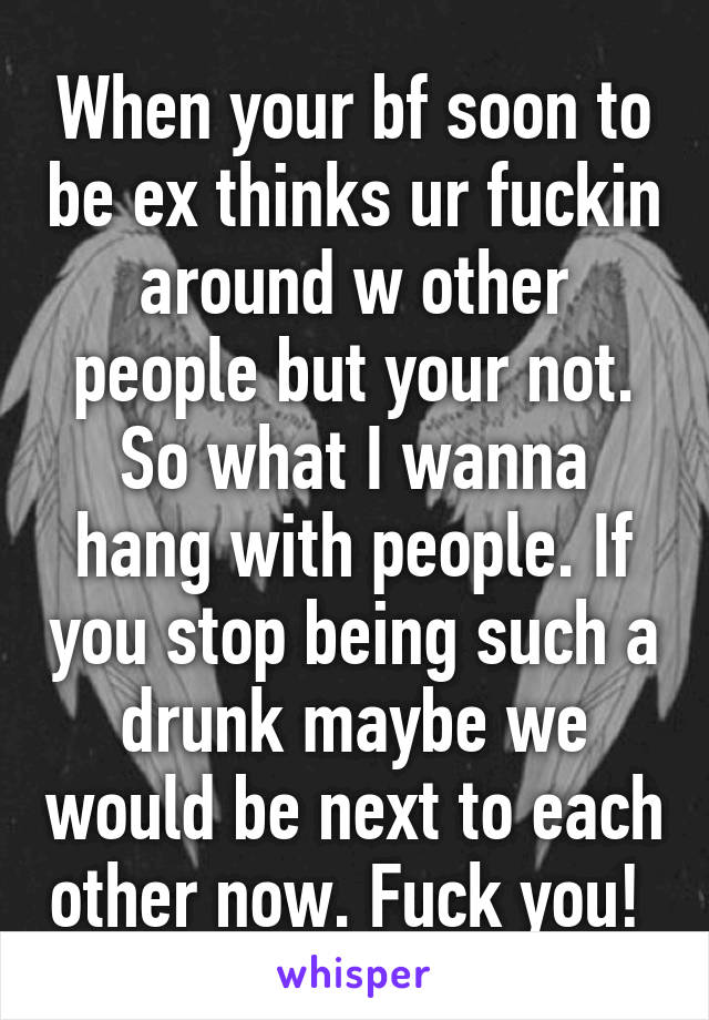 When your bf soon to be ex thinks ur fuckin around w other people but your not. So what I wanna hang with people. If you stop being such a drunk maybe we would be next to each other now. Fuck you! 