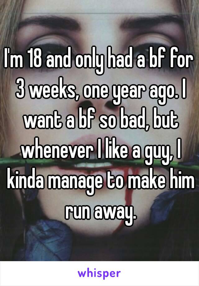 I'm 18 and only had a bf for 3 weeks, one year ago. I want a bf so bad, but whenever I like a guy, I kinda manage to make him run away.
