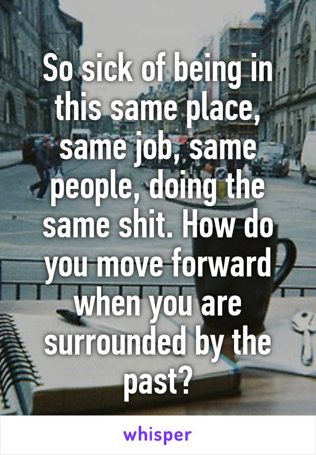 So sick of being in this same place, same job, same people, doing the same shit. How do you move forward when you are surrounded by the past?