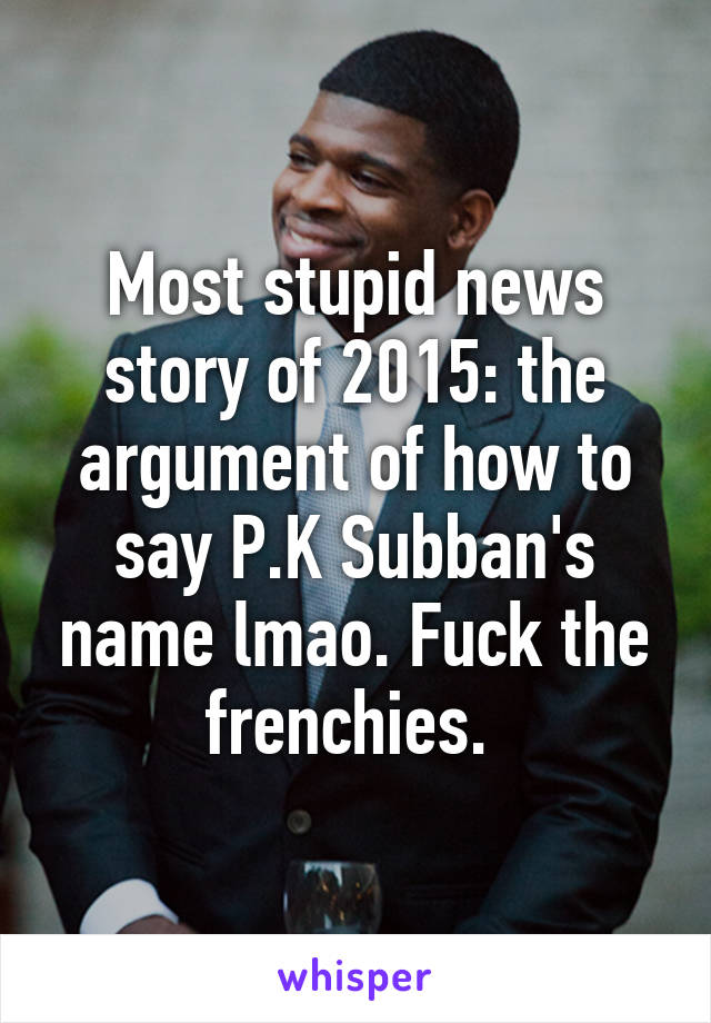 Most stupid news story of 2015: the argument of how to say P.K Subban's name lmao. Fuck the frenchies. 