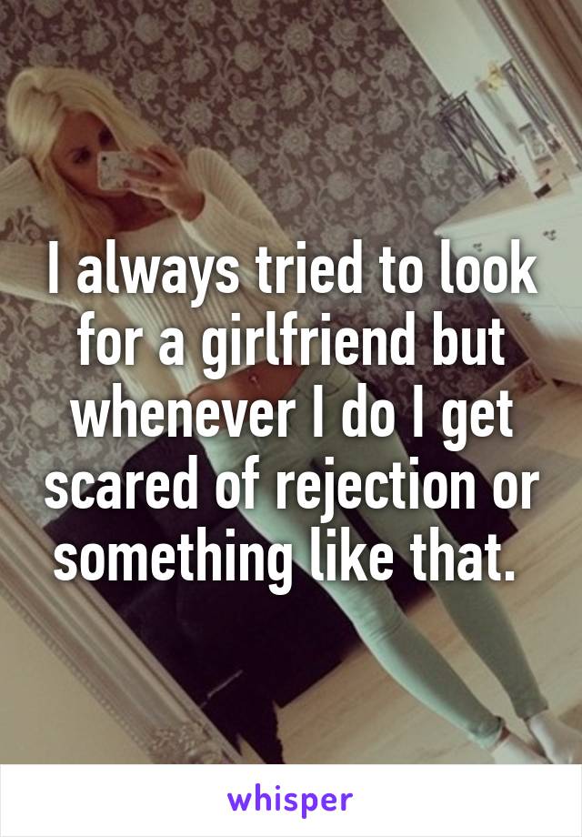 I always tried to look for a girlfriend but whenever I do I get scared of rejection or something like that. 