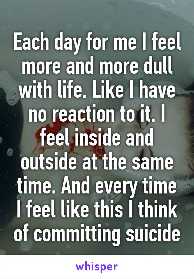 Each day for me I feel more and more dull with life. Like I have no reaction to it. I feel inside and outside at the same time. And every time I feel like this I think of committing suicide