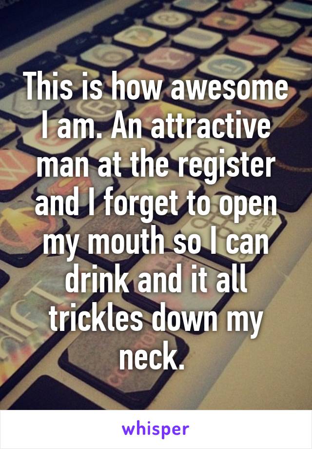 This is how awesome I am. An attractive man at the register and I forget to open my mouth so I can drink and it all trickles down my neck. 