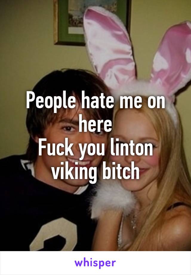 People hate me on here
Fuck you linton viking bitch