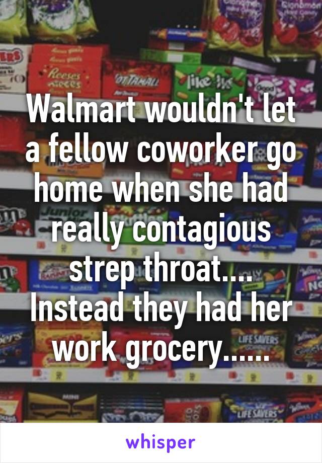 Walmart wouldn't let a fellow coworker go home when she had really contagious strep throat.... Instead they had her work grocery......