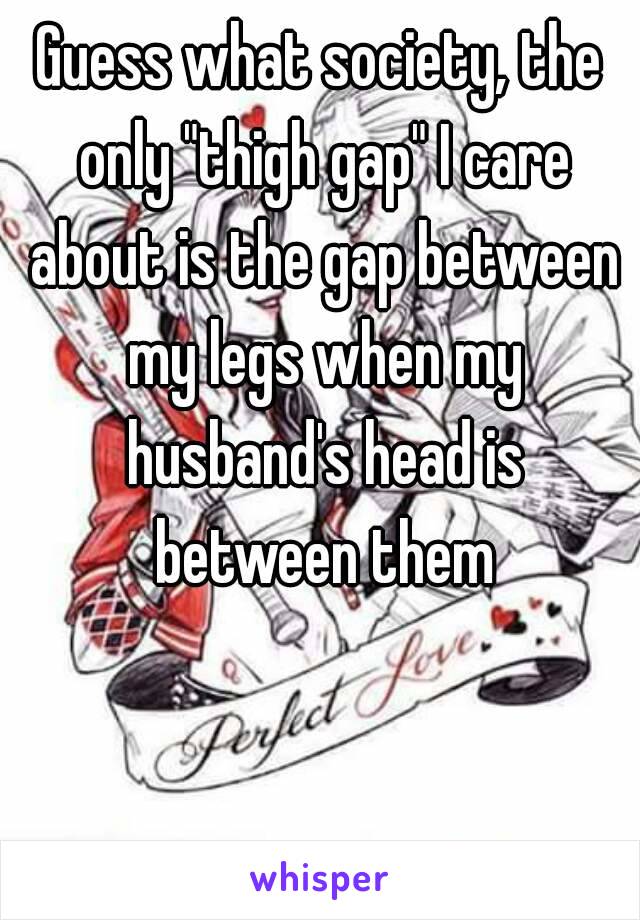 Guess what society, the only "thigh gap" I care about is the gap between my legs when my husband's head is between them