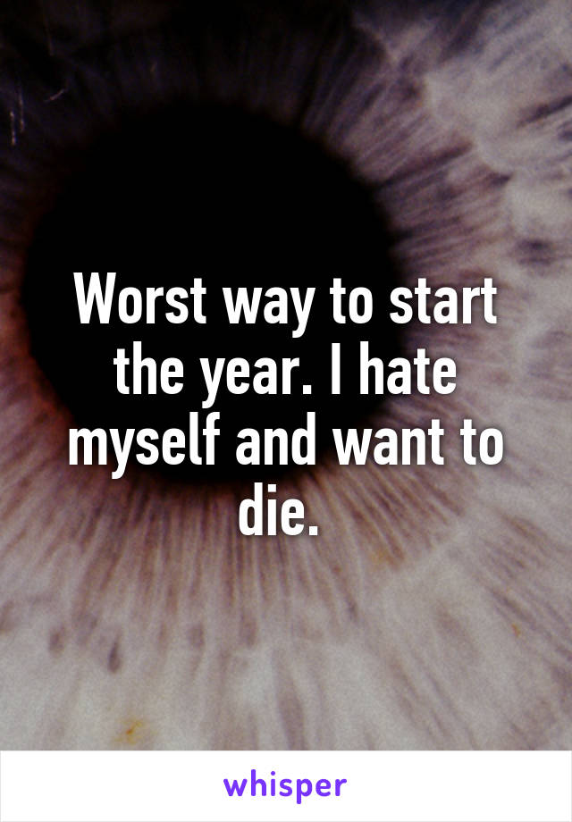 Worst way to start the year. I hate myself and want to die. 