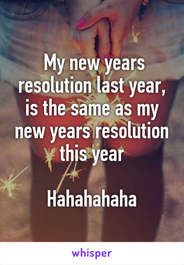  My new years resolution last year, is the same as my new years resolution this year

Hahahahaha