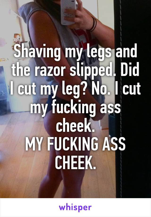Shaving my legs and the razor slipped. Did I cut my leg? No. I cut my fucking ass cheek.
MY FUCKING ASS CHEEK.