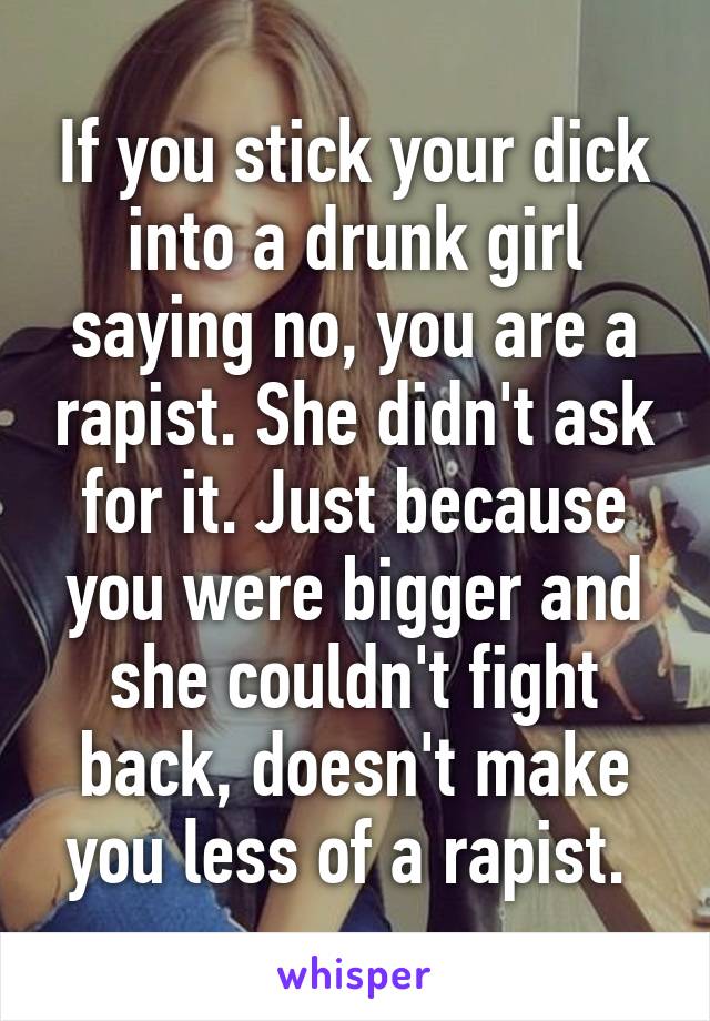 If you stick your dick into a drunk girl saying no, you are a rapist. She didn't ask for it. Just because you were bigger and she couldn't fight back, doesn't make you less of a rapist. 