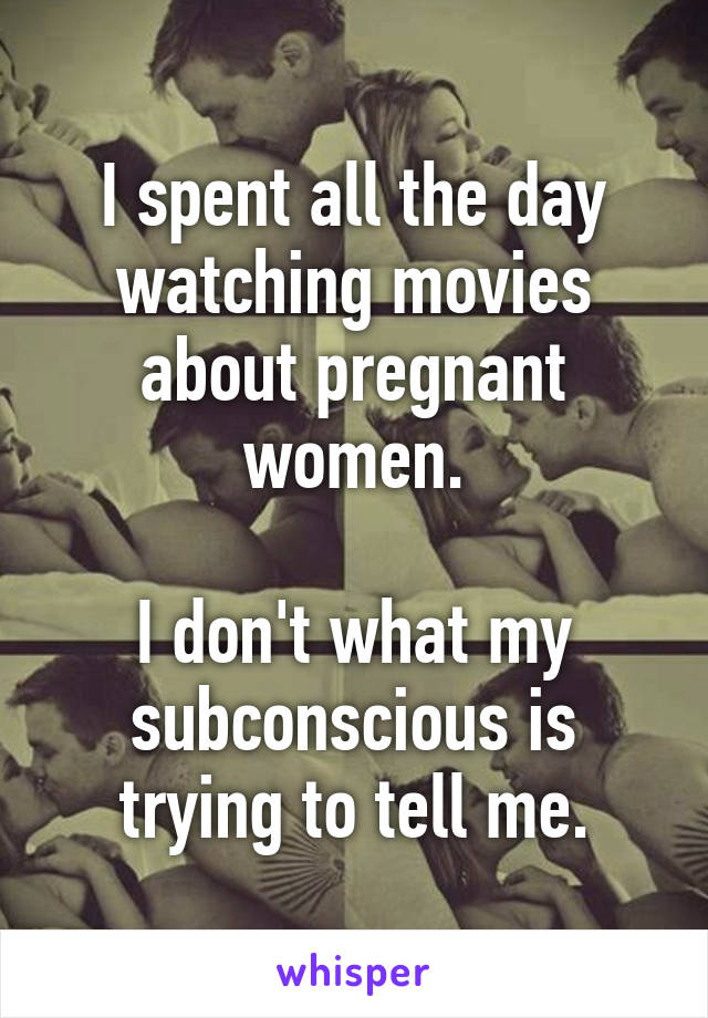 I spent all the day watching movies about pregnant women.

I don't what my subconscious is trying to tell me.