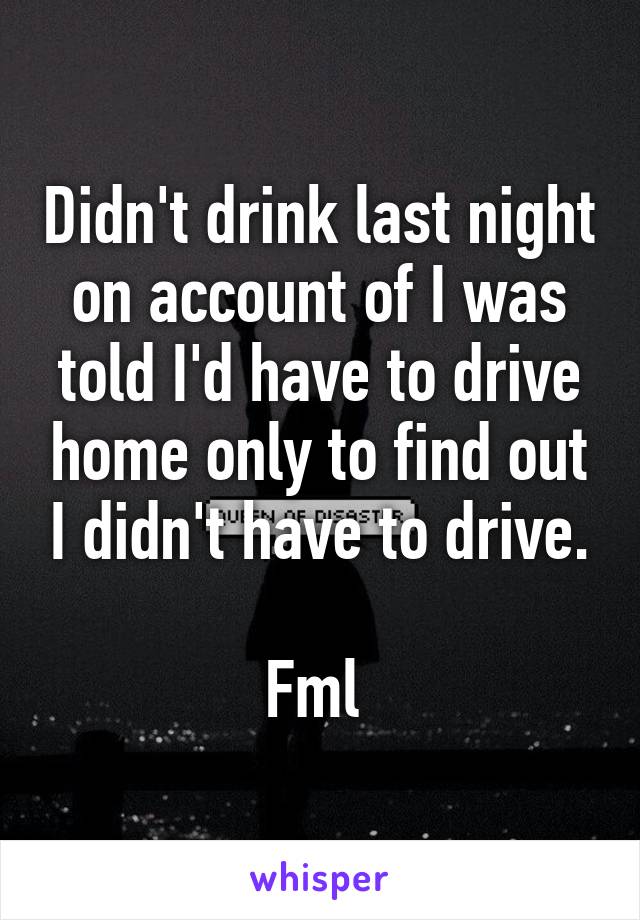 Didn't drink last night on account of I was told I'd have to drive home only to find out I didn't have to drive.

Fml 