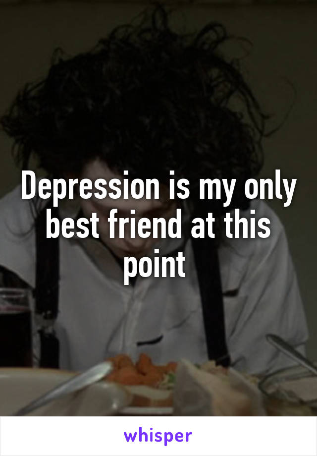 Depression is my only best friend at this point 