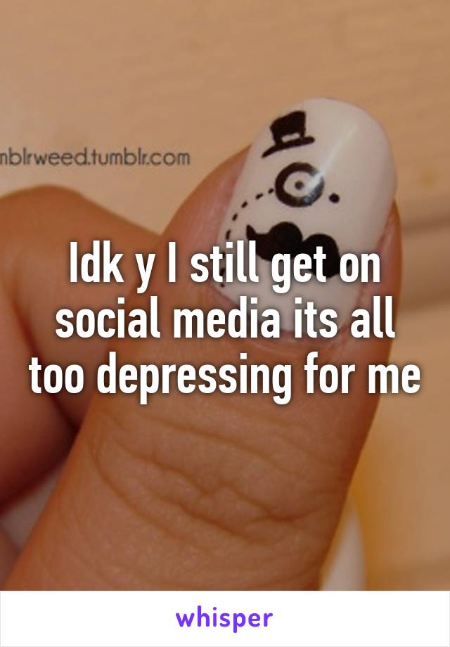 Idk y I still get on social media its all too depressing for me