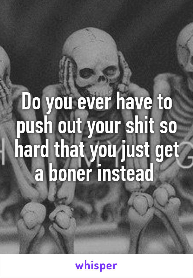 Do you ever have to push out your shit so hard that you just get a boner instead 