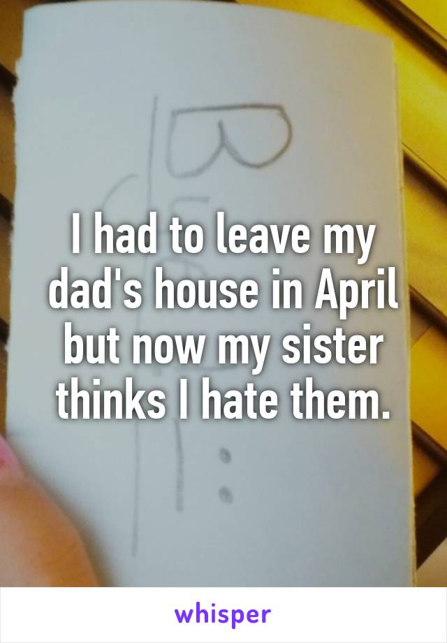 I had to leave my dad's house in April but now my sister thinks I hate them.
