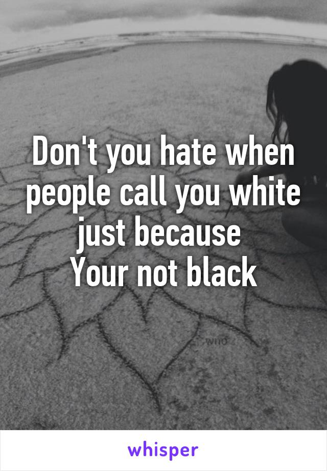 Don't you hate when people call you white just because 
Your not black

