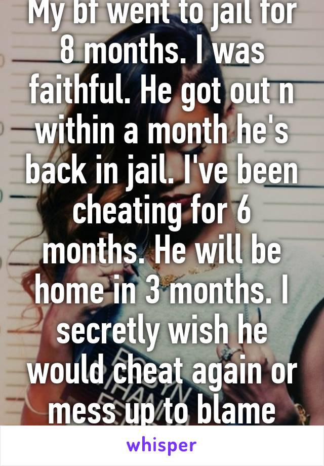 My bf went to jail for 8 months. I was faithful. He got out n within a month he's back in jail. I've been cheating for 6 months. He will be home in 3 months. I secretly wish he would cheat again or mess up to blame him for the break up. 
