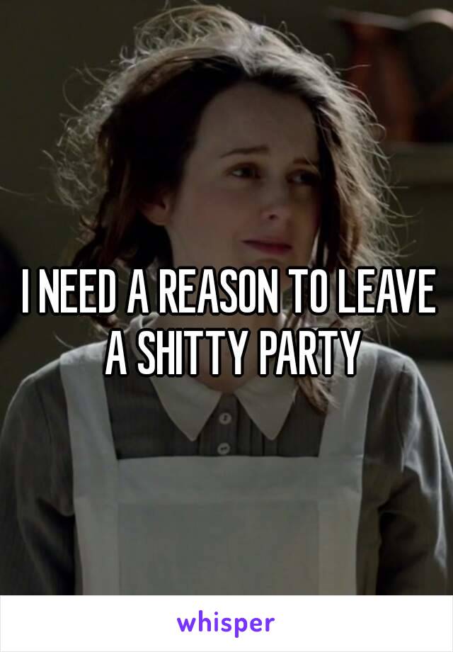I NEED A REASON TO LEAVE A SHITTY PARTY