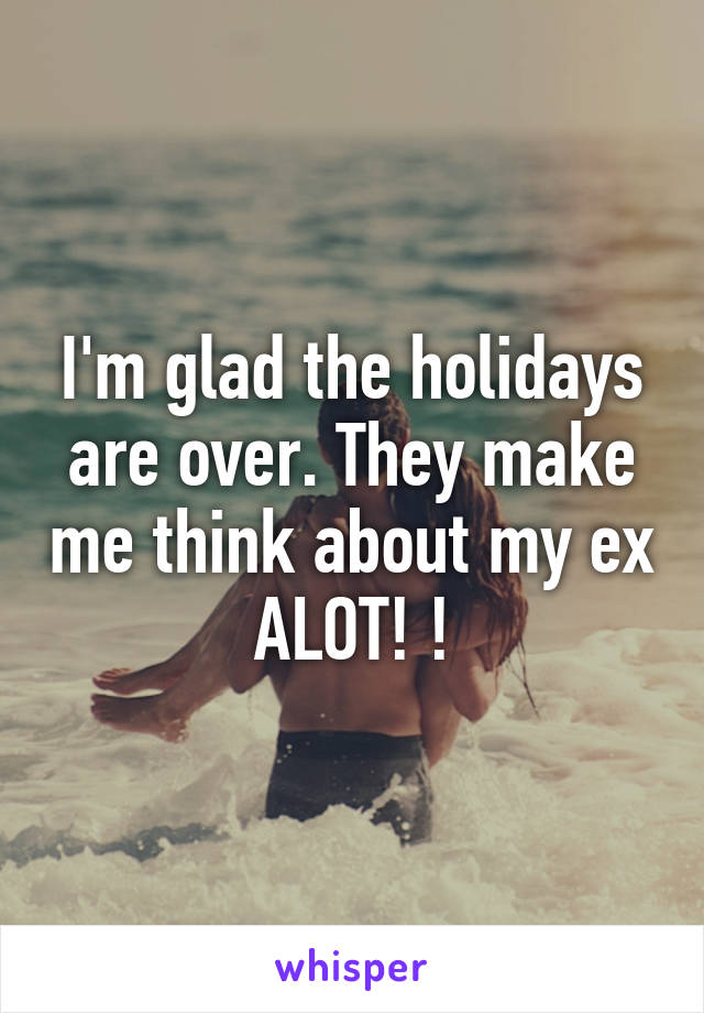 I'm glad the holidays are over. They make me think about my ex ALOT! !