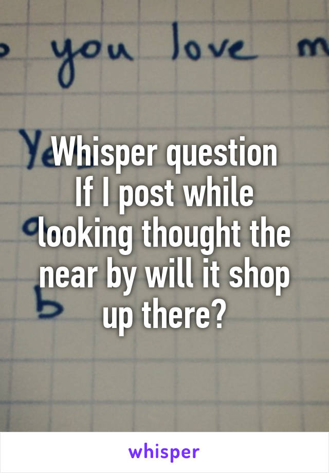 Whisper question
If I post while looking thought the near by will it shop up there?