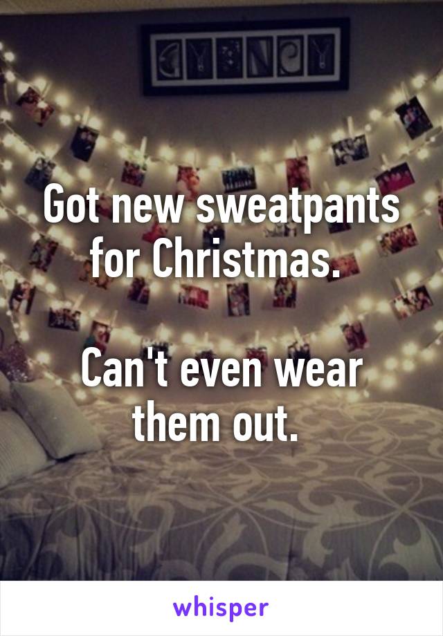 Got new sweatpants for Christmas. 

Can't even wear them out. 