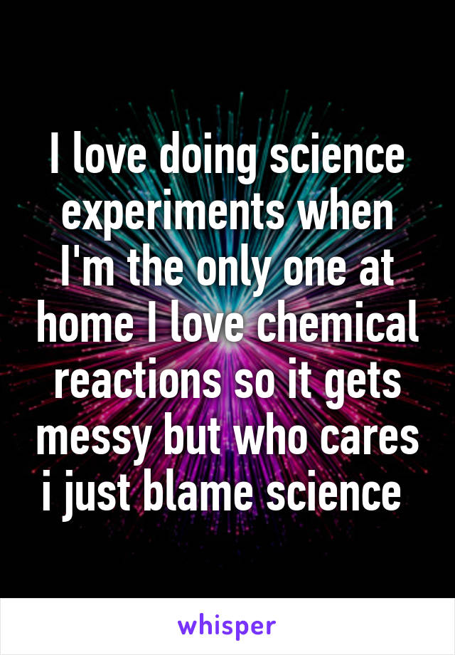 I love doing science experiments when I'm the only one at home I love chemical reactions so it gets messy but who cares i just blame science 