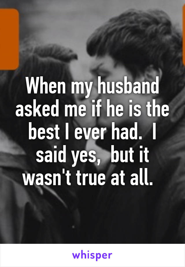 When my husband asked me if he is the best I ever had.  I said yes,  but it wasn't true at all.  