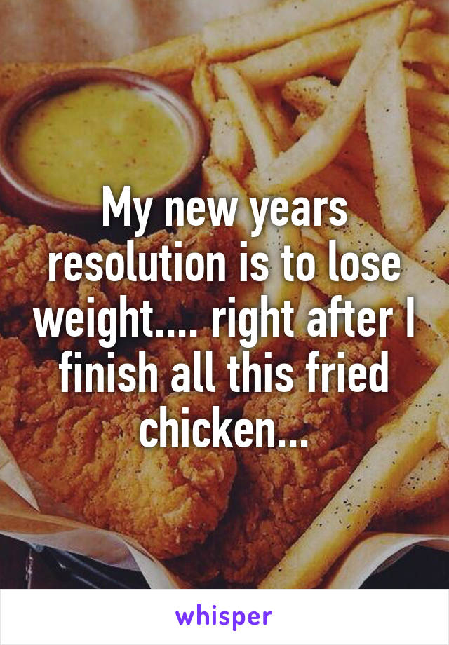 My new years resolution is to lose weight.... right after I finish all this fried chicken...