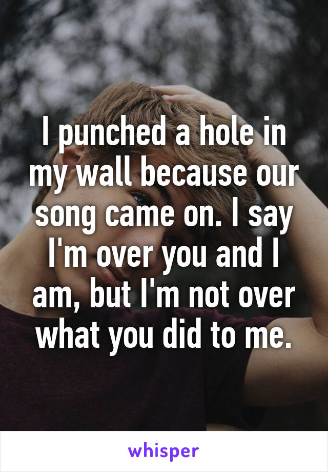 I punched a hole in my wall because our song came on. I say I'm over you and I am, but I'm not over what you did to me.