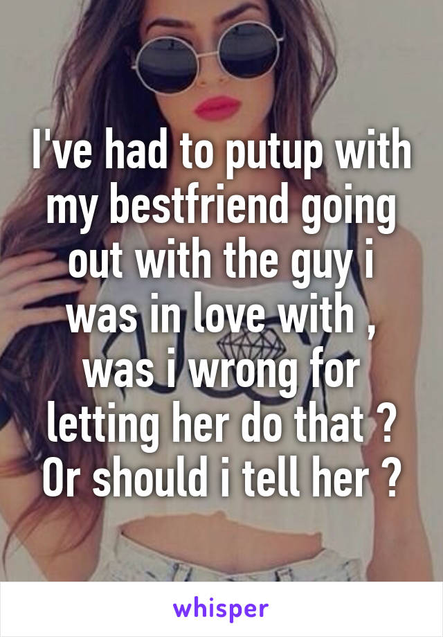 I've had to putup with my bestfriend going out with the guy i was in love with , was i wrong for letting her do that ? Or should i tell her ?