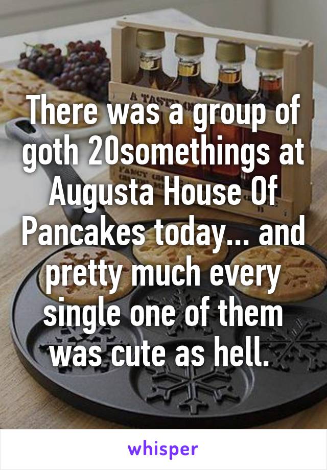 There was a group of goth 20somethings at Augusta House Of Pancakes today... and pretty much every single one of them was cute as hell. 