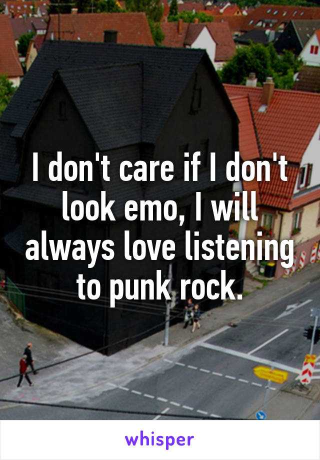 I don't care if I don't look emo, I will always love listening to punk rock.