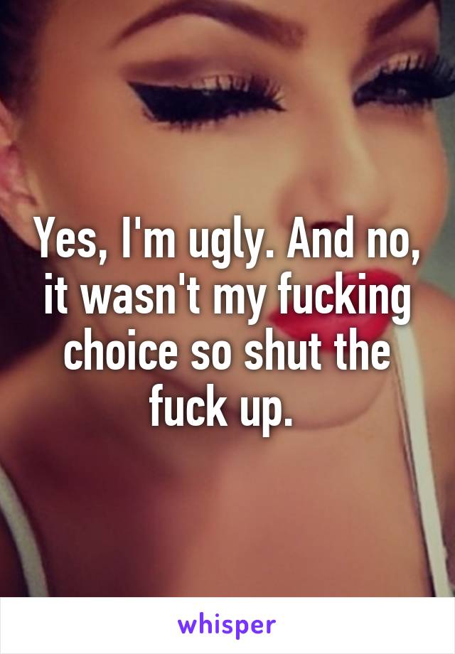Yes, I'm ugly. And no, it wasn't my fucking choice so shut the fuck up. 