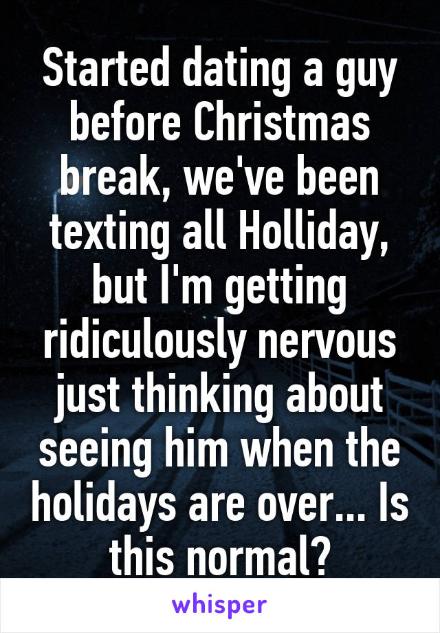 Started dating a guy before Christmas break, we've been texting all Holliday, but I'm getting ridiculously nervous just thinking about seeing him when the holidays are over... Is this normal?