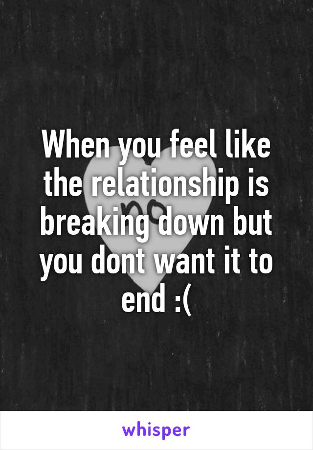 When you feel like the relationship is breaking down but you dont want it to end :(