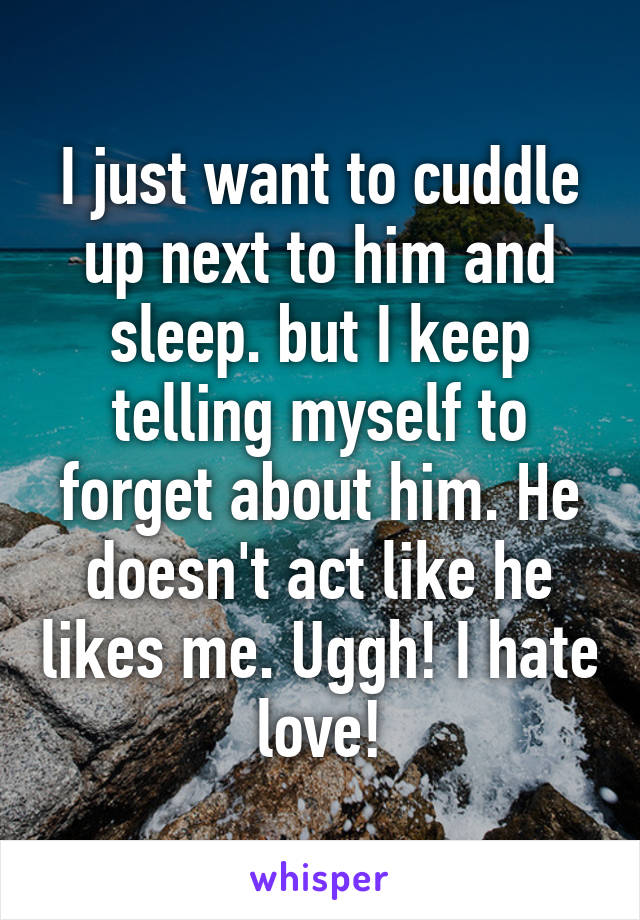 I just want to cuddle up next to him and sleep. but I keep telling myself to forget about him. He doesn't act like he likes me. Uggh! I hate love!