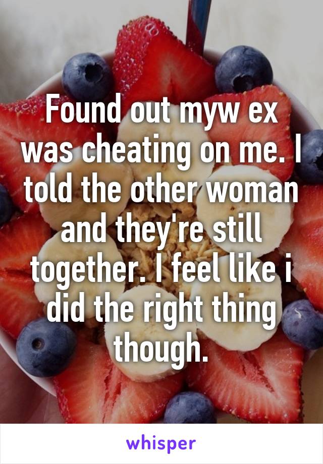 Found out myw ex was cheating on me. I told the other woman and they're still together. I feel like i did the right thing though.